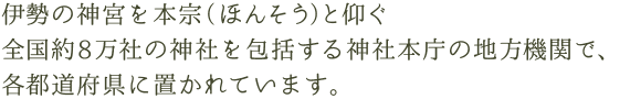 伊勢の神宮を本宗（ほんそう）と仰ぐ全国約8万社の神社を包括する神社本庁の地方機関で、各都道府県に置かれています。